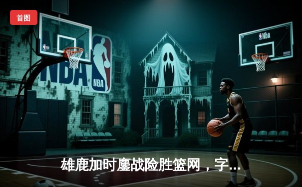 雄鹿加时鏖战险胜篮网，字母哥36+12+6主宰关键时刻