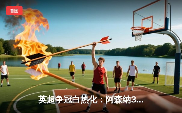 英超争冠白热化：阿森纳3-2险胜热刺，萨卡双响锁定关键三分