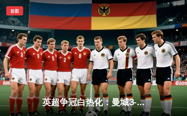 英超争冠白热化：曼城3-1逆转曼联，哈兰德双响领跑射手榜