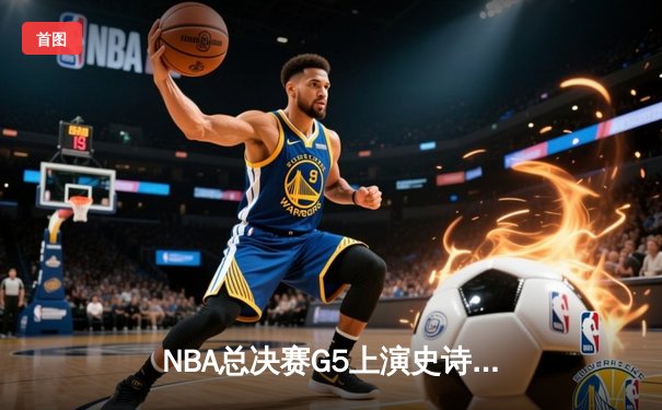 NBA总决赛G5上演史诗逆转，掘金绝境翻盘热火夺赛点