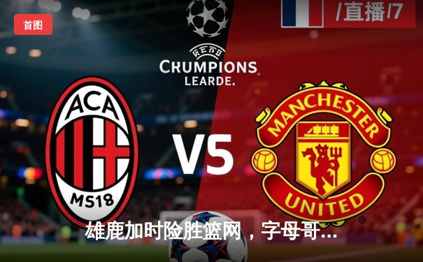 雄鹿加时险胜篮网，字母哥44分14篮板制霸内线，杜兰特空砍39分