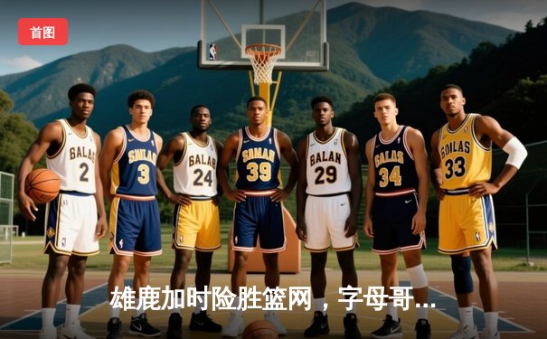 雄鹿加时险胜篮网，字母哥44分14篮板制霸内线，杜兰特空砍39分