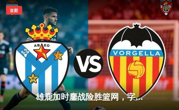 雄鹿加时鏖战险胜篮网，字母哥44分14篮板率队捍卫主场