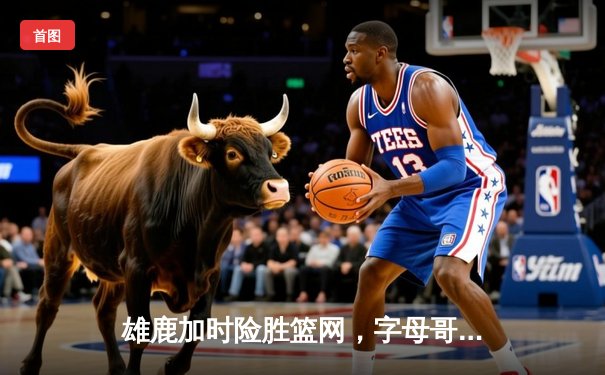 雄鹿加时险胜篮网，字母哥44分14篮板制霸内线，杜兰特空砍39分