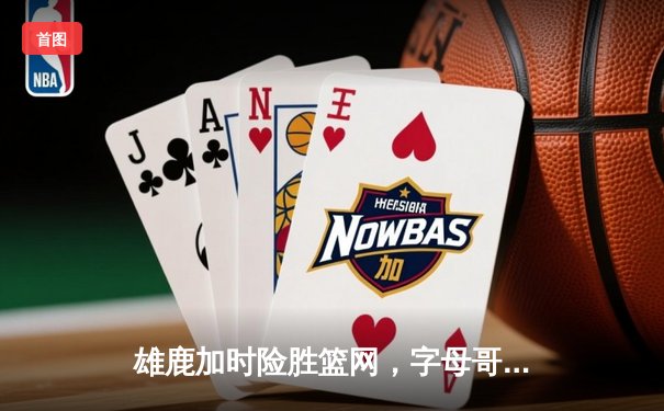 雄鹿加时险胜篮网，字母哥44分14篮板制霸内线，杜兰特空砍39分