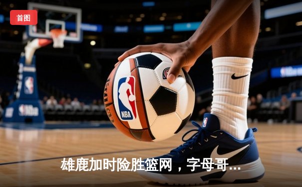 雄鹿加时险胜篮网，字母哥44分14篮板制霸内线，杜兰特空砍39分