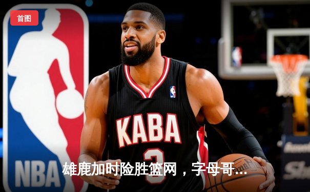 雄鹿加时险胜篮网，字母哥44分14篮板制霸内线，杜兰特空砍39分